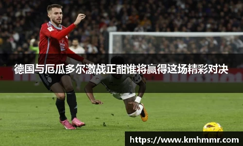 德国与厄瓜多尔激战正酣谁将赢得这场精彩对决