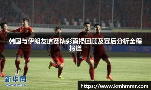 韩国与伊朗友谊赛精彩直播回顾及赛后分析全程报道